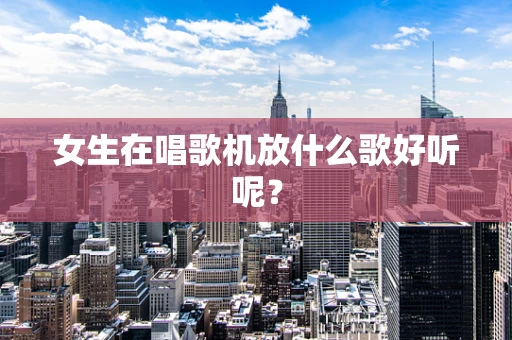 女生在唱歌机放什么歌好听呢？