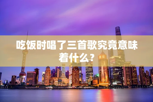吃饭时唱了三首歌究竟意味着什么？