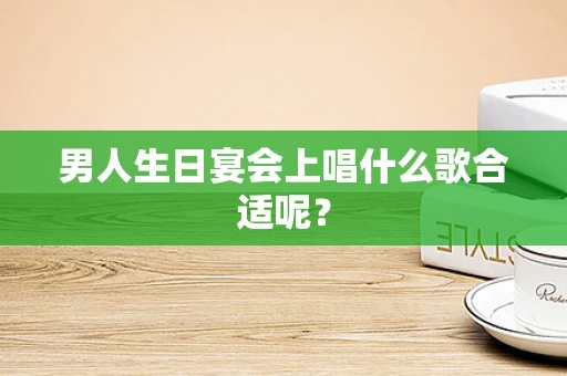男人生日宴会上唱什么歌合适呢？