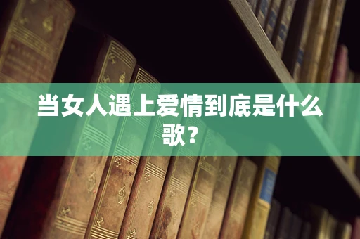 当女人遇上爱情到底是什么歌？