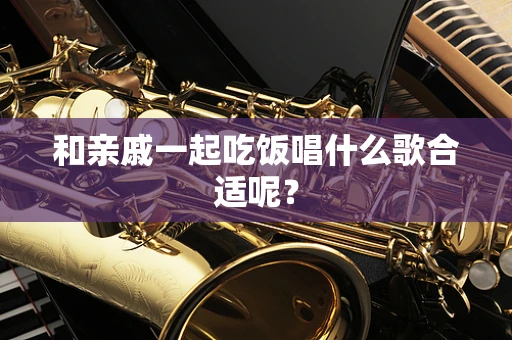 和亲戚一起吃饭唱什么歌合适呢？