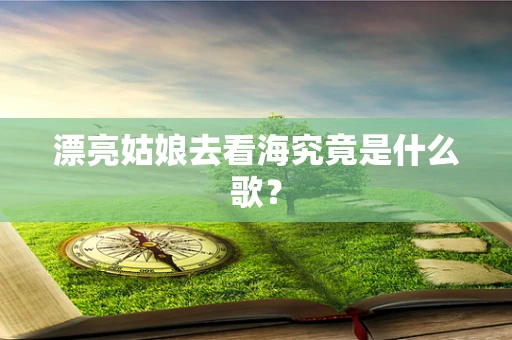 漂亮姑娘去看海究竟是什么歌？