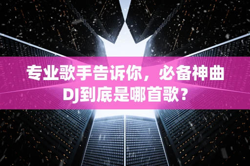 专业歌手告诉你，必备神曲DJ到底是哪首歌？