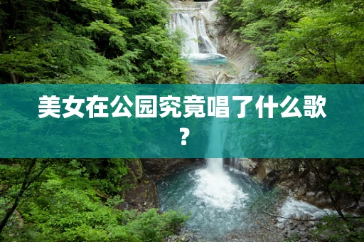 美女在公园究竟唱了什么歌？