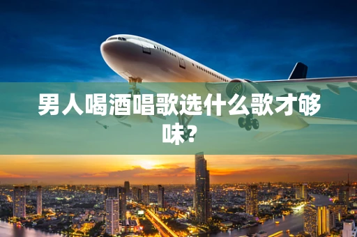 男人喝酒唱歌选什么歌才够味？