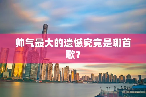帅气最大的遗憾究竟是哪首歌？