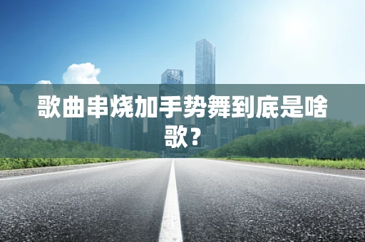 歌曲串烧加手势舞到底是啥歌？