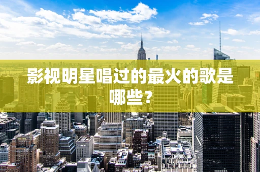 影视明星唱过的最火的歌是哪些？