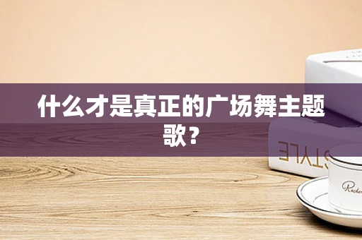 什么才是真正的广场舞主题歌？