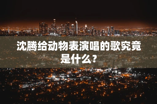沈腾给动物表演唱的歌究竟是什么？
