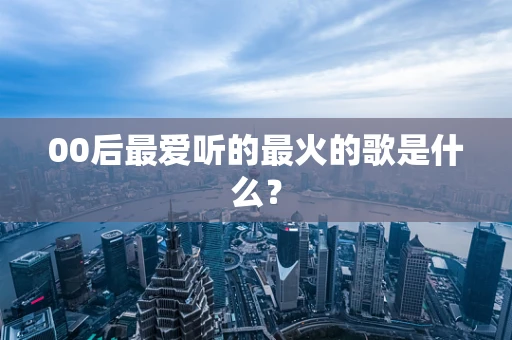 00后最爱听的最火的歌是什么？