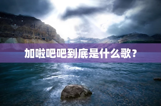 加啦吧吧到底是什么歌？