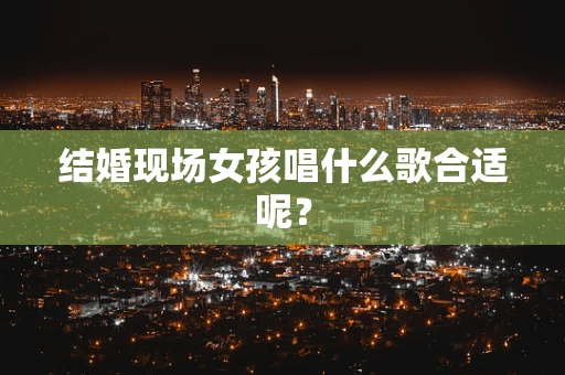 结婚现场女孩唱什么歌合适呢？
