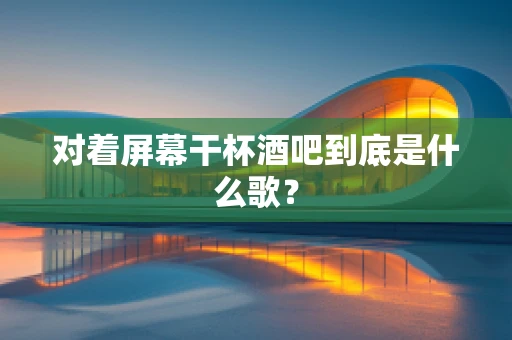 对着屏幕干杯酒吧到底是什么歌？