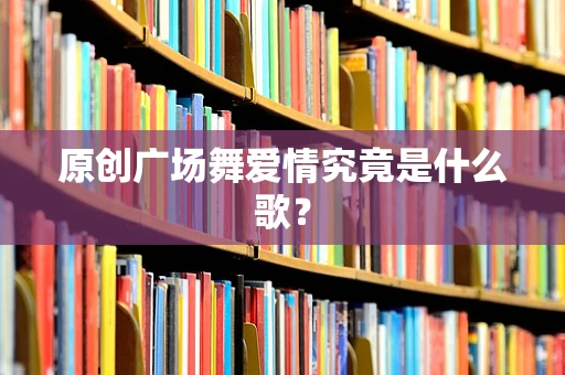 原创广场舞爱情究竟是什么歌？