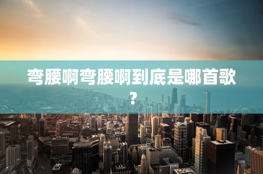弯腰啊弯腰啊到底是哪首歌？