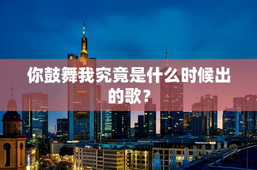 你鼓舞我究竟是什么时候出的歌？