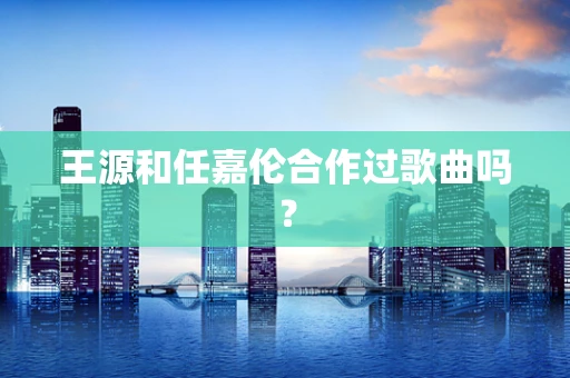 王源和任嘉伦合作过歌曲吗？