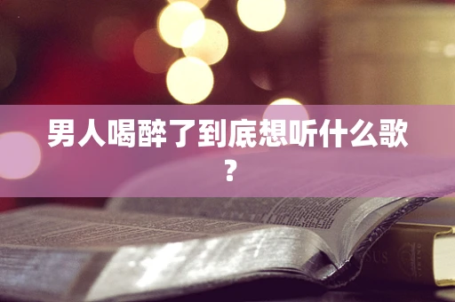 男人喝醉了到底想听什么歌？