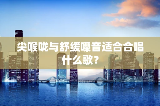 尖喉咙与舒缓嗓音适合合唱什么歌？